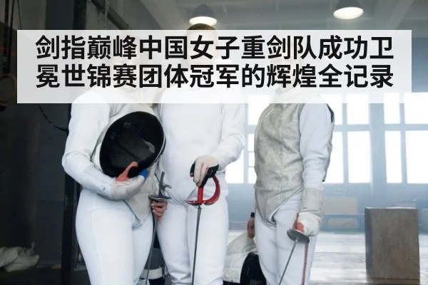 剑指巅峰中国女子重剑队成功卫冕世锦赛团体冠军的辉煌全记录