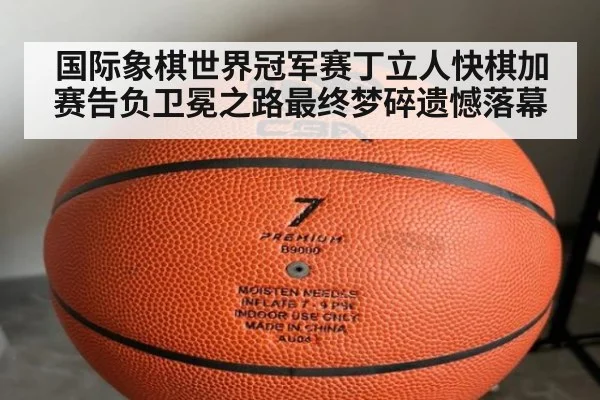 国际象棋世界冠军赛丁立人快棋加赛告负卫冕之路最终梦碎遗憾落幕