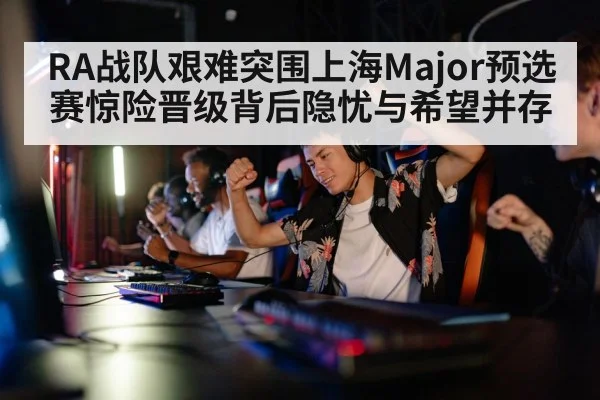 RA战队艰难突围上海Major预选赛惊险晋级背后隐忧与希望并存
